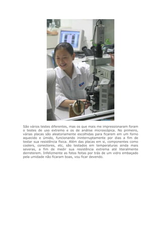 São vários testes diferentes, mas os que mais me impressionaram foram
o testes de uso extremo e os de análise microscópica. No primeiro,
várias placas são aleatoriamente escolhidas para ficarem em um forno
aquecido e úmido, funcionando ininterruptamente por dias a fim de
testar sua resistência física. Além das placas em si, componentes como
coolers, conectores, etc, são testados em temperaturas ainda mais
severas, a fim de medir sua resistência extrema até literalmente
derreterem. Infelizmente as fotos feitas por trás de um vidro embaçado
pela umidade não ficaram boas, vou ficar devendo.
 