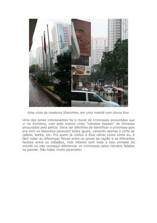 Uma vista da moderna Shenzhen, em uma manhã com chuva fina.
Uma das cenas interessantes foi o mural de criminosos procurados que
vi na fronteira, com pelo menos vinte “retratos falados” de chineses
procurados pela polícia. Deve ser dificílimo de identificar o criminoso pois
pra mim os desenhos pareciam todos iguais, variando apenas o corte de
cabelo, barba, etc. Pra quem já visitou a Ásia várias vezes como eu, é
fácil notar as diferenças físicas entre os povos da região e as diferentes
facetas entre os cidadãos, mas mesmo com toda a boa vontade do
mundo eu não consegui diferenciar os criminosos pelos retratos falados
na parede. São todos muito parecidos!
 