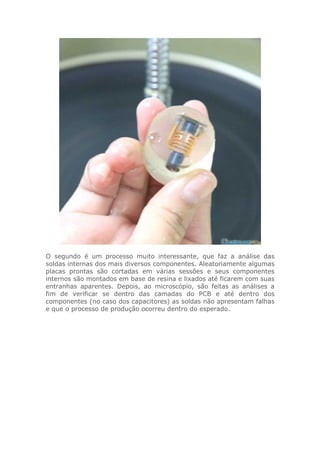 O segundo é um processo muito interessante, que faz a análise das
soldas internas dos mais diversos componentes. Aleatoriamente algumas
placas prontas são cortadas em várias sessões e seus componentes
internos são montados em base de resina e lixados até ficarem com suas
entranhas aparentes. Depois, ao microscópio, são feitas as análises a
fim de verificar se dentro das camadas do PCB e até dentro dos
componentes (no caso dos capacitores) as soldas não apresentam falhas
e que o processo de produção ocorreu dentro do esperado.
 