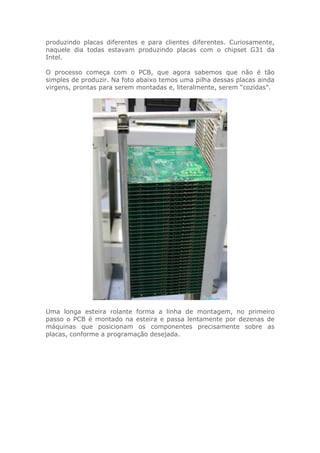 produzindo placas diferentes e para clientes diferentes. Curiosamente,
naquele dia todas estavam produzindo placas com o chipset G31 da
Intel.
O processo começa com o PCB, que agora sabemos que não é tão
simples de produzir. Na foto abaixo temos uma pilha dessas placas ainda
virgens, prontas para serem montadas e, literalmente, serem “cozidas”.
Uma longa esteira rolante forma a linha de montagem, no primeiro
passo o PCB é montado na esteira e passa lentamente por dezenas de
máquinas que posicionam os componentes precisamente sobre as
placas, conforme a programação desejada.
 