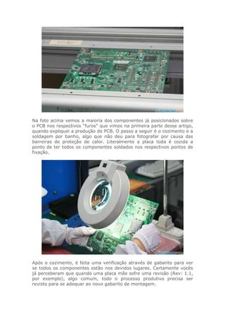 Na foto acima vemos a maioria dos componentes já posicionados sobre
o PCB nos respectivos “furos” que vimos na primeira parte desse artigo,
quando expliquei a produção do PCB. O passo a seguir é o cozimento e a
soldagem por banho, algo que não deu para fotografar por causa das
barreiras de proteção de calor. Literalmente a placa toda é cozida a
ponto de ter todos os componentes soldados nos respectivos pontos de
fixação.
Após o cozimento, é feita uma verificação através de gabarito para ver
se todos os componentes estão nos devidos lugares. Certamente vocês
já perceberam que quando uma placa mãe sofre uma revisão (Rev: 1.1,
por exemplo), algo comum, todo o processo produtivo precisa ser
revisto para se adequar ao novo gabarito de montagem.
 