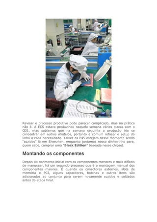 Revisar o processo produtivo pode parecer complicado, mas na prática
não é. A ECS estava produzindo naquela semana várias placas com o
G31, mas sabíamos que na semana seguinte a produção iria se
concentrar em outros modelos, portanto é comum refazer o setup da
linha a cada necessidade. Talvez os P45 estejam nesse momento sendo
“cozidos” lá em Shenzhen, enquanto juntamos nosso dinheirinho para,
quem sabe, comprar uma “Black Edition” baseada nesse chipset.
Montando os componentes
Depois do cozimento inicial com os componentes menores e mais difíceis
de manusear, há um segundo processo que é a montagem manual dos
componentes maiores. É quando os conectores externos, slots de
memória e PCI, alguns capacitores, bobinas e outros itens são
adicionados ao conjunto para serem novamente cozidos e soldados
antes da etapa final.
 