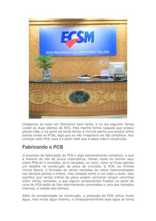 Chegamos ao hotel em Shenzhen bem tarde, e no dia seguinte fomos
visitar as duas plantas da ECS. Pela manhã fomos naquela que produz
placas mãe, e na parte da tarde fomos à incrível planta que produz entre
outras coisas os PCBs, algo que eu não imaginava ser tão complexo. Vou
começar pelo PCB, pois é a partir dele que a placa mãe é construída.
Fabricando o PCB
O processo de fabricação do PCB é algo extremamente complexo, e que
a maioria de nós dá pouca importância. Várias vezes eu escrevi aqui
sobre PCB de 4 camadas, de 6 camadas, ou mais, como se fosse apenas
um detalhe na construção da placa de circuitos. O PCB, ou Printed
Circuit Board, é formado de várias camadas de cobre interconectadas
nos devidos pontos e trilhas, mas isoladas entre si em todo o resto. Isso
significa que certas trilhas da placa podem percorrer longos caminhos
entre várias camadas, e que alguns componentes fixados na parte de
cima do PCB estão de fato eletricamente conectados a uma das camadas
internas, e isolado das demais.
Além da complexidade da construção, a produção do PCB utiliza muita
água, mas muita água mesmo, e conseqüentemente essa água se torna
 