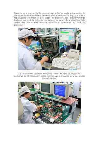 Tivemos uma apresentação do processo antes de cada visita, a fim de
conhecer detalhadamente o processo que iríamos ver. E algo que a ECS
fez questão de frisar é que todos os produtos são exaustivamente
testados no final da linha de montagem, ou seja, não é aleatório. São
100% das placas efetivamente testadas e aprovadas ao final do
processo.
Os testes finais ocorrem em várias “ilhas” da linha de produção,
enquanto as placas correm pelas esteiras. Na foto acima, uma das várias
ilhas de testes.
 