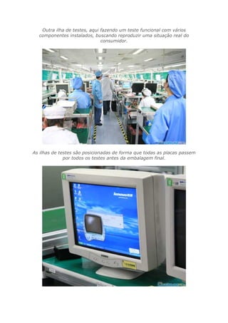 Outra ilha de testes, aqui fazendo um teste funcional com vários
componentes instalados, buscando reproduzir uma situação real do
consumidor.
As ilhas de testes são posicionadas de forma que todas as placas passem
por todos os testes antes da embalagem final.
 