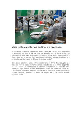Mais testes aleatórios ao final do processo
As linhas de produção são quase retas, começam de um lado do galpão
e terminam no outro, já na fase de embalagem. A cada etapa do
processo há uma área de testes e no final da linha, antes da embalagem
final existe um grupo de ilhas que testam todas as placas simulando um
ambiente real de trabalho. Chega de testes, certo?
Não, ainda assim há uma outra sessão fora da linha de produção que
testa de novo e aleatoriamente vários produtos de cada linha, pegando-
os nas caixas já embalados e abrindo novamente o produto para
inspeção. Aqui o teste é mais demorado e inclui até testes de “burn in”.
Cada cliente ou marca tem sua ilha de testes separada, como vimos com
a Acer, Lenovo, SuperMicro, além da própria ECS, para citar apenas
algumas delas.
 