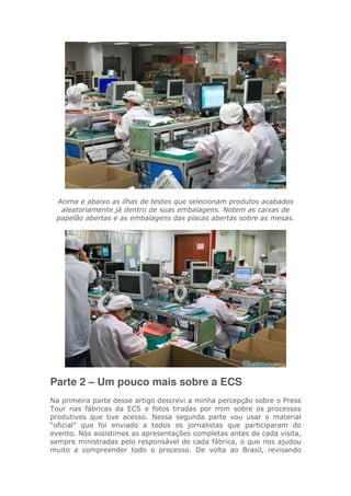 Acima e abaixo as ilhas de testes que selecionam produtos acabados
aleatoriamente já dentro de suas embalagens. Notem as caixas de
papelão abertas e as embalagens das placas abertas sobre as mesas.
Parte 2 – Um pouco mais sobre a ECS
Na primeira parte desse artigo descrevi a minha percepção sobre o Press
Tour nas fábricas da ECS e fotos tiradas por mim sobre os processos
produtivos que tive acesso. Nessa segunda parte vou usar o material
“oficial” que foi enviado a todos os jornalistas que participaram do
evento. Nós assistimos as apresentações completas antes de cada visita,
sempre ministradas pelo responsável de cada fábrica, o que nos ajudou
muito a compreender todo o processo. De volta ao Brasil, revisando
 