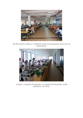 Na foto acima e abaixo, o refeitório onde nós almoçamos junto com os
funcionários.
A seguir, a quadra de esportes e as mesas de ping pong, muito
populares na China.
 