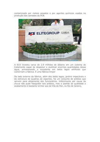 contaminada por metais pesados e por agentes químicos usados na
produção das camadas do PCB.
A ECS investiu cerca de 2.9 milhões de dólares em um sistema de
tratamento capaz de despoluir e reutilizar enormes quantidades dessa
água, armazenando o excedente em belos lagos artificiais que
contornam a fábrica. É uma fábrica limpa!
Do lado externo da fábrica, além dos belos lagos, jardins impecáveis e
da estrutura de quadras de esportes, há um conjunto de prédios que
servem para alojamento dos funcionários. Infelizmente por causa da
chuva não pude fotografar tais prédios, mas o padrão de qualidade e
acabamento é bastante similar aos da Vila do Pan, no Rio de Janeiro.
 