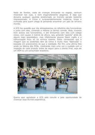 Nada de favelas, nada de crianças brincando no esgoto, nenhum
miserável nas ruas, e nem engarrafamento pegamos. É algo que
deixaria qualquer paulista acostumado ao transito parado bastante
impressionado. A China é surpreendentemente moderna, limpa e
civilizada para quem chega lá pensando encontrar um país de terceiro
mundo.
A ECS fez questão que nós almoçássemos no refeitório dos funcionários
e junto com eles, comendo a mesma (e ótima) comida. Aliás, tivemos
livre acesso aos funcionários, e até brincamos com eles (um colega
nosso, com quase 2 metros de altura, saiu gritando “godzila” atrás de
alguns mais assustados), mas infelizmente poucos falam inglês e a
comunicação ficou só na mímica mesmo. Estou convencido que a
imagem que os ocidentais têm da China é muito mais “fabricada” e
baseada em preconceitos do que a realidade. Por fim, uma última foto
ainda na fábrica dos PCBs, mostrando mais uma vez o cuidado com a
inspeção de cada produto antes de seguir para o cliente final, seja ele
um OEM ou um consumidor brasileiro.
Queria aqui agradecer a ECS pelo convite e pela oportunidade de
vivenciar essa incrível experiência.
 