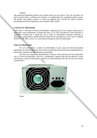 10
Jumper
São pequenos bloquinhos plásticos que contém metal em seu interior. Eles são colocados nos
pinos da placa-mãe e conforme são inseridos, as configurações do computador podem mudar.
Há aqueles que podem conectar os cabos do gabinete para conexão de saídas auxiliares
(localizadas na frente do gabinete, como entradas USB e áudio).
Conector de Alimentação
Local onde é conectada a fonte de alimentação, responsável por levar energia elétrica para a
placa-mãe e seus componentes. Existem dois tipos: AT e ATX, este último é o mais utilizado. É
importante ressaltar que a placa-mãe sem a fonte de alimentação consegue alimentar as
memórias, o processador e grande parte dos dispositivos conectados aos slots, mas as unidades
de DVD e CD, HDs, cooler, etc. necessitam da energia da fonte de alimentação.
Fonte de alimentação
Em um computador, a fonte de alimentação é uma caixa de metal posicionada
geralmente no canto do gabinete. Ela é visível na parte de trás da maioria dos equipamentos, e
nela estão o conector do cabo de força e a ventoinha.
Se existe um componente absolutamente vital para o funcionamento de um computador,
este é a fonte de alimentação. Sem ela, o computador é apenas uma caixa de plástico e metal
sem função. A fonte de alimentação converte a corrente alternada (AC) da sua casa em corrente
contínua (DC).
Fonte
 