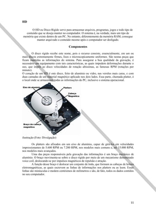 11
HD
O HD ou Disco Rígido serve para armazenar arquivos, programas, jogos e todo tipo de
conteúdo que se deseja manter no computador. O sistema é, na verdade, mais um tipo de
memória que existe dentro de um PC. No entanto, diferentemente da memória RAM, consegue
manter arquivado o conteúdo mesmo após o computador ser desligado.
Componentes
O disco rígido recebe este nome, pois o recurso consiste, essencialmente, em um ou
mais discos extremamente firmes, lisos e microscopicamente uniformes. São nestas peças que
ficam mantidas as informações do sistema. Para assegurar a boa qualidade da gravação, é
necessário um equipamento com tais características, as quais impedem deformações durante o
uso, que impõe ao disco velocidades de rotação altíssimas, as famosas RPM (rotações por
minuto).
O coração de um HD é este disco, feito de alumínio ou vidro, nas versões mais caras, e com
duas camadas de um material magnético aplicado nos dois lados. Essa parte, chamada platter, é
o local onde se armazenam todas as informações do PC, inclusive o sistema operacional.
ilustração (Foto: Divulgação)
Os platters são afixados em um eixo de alumínio, capaz de girá-los em velocidades
impressionantes de 5.600 RPM ou 7.200 RPM, nos modelos mais comuns e, até 15.000 RPM,
nos modelos mais avançados.
Uma das peças responsáveis pela gravação das informações é um braço mecânico de
alumínio. O braço movimenta-se sobre o disco rígido por meio de um mecanismo denominado
voice coil, deslocando-se por impulsos magnéticos de repulsão e atração.
A função desse braço é deslocar um conjunto de ímãs, que formam as cabeças de leitura
eletromagnéticas, as quais escrevem as linhas de informações nos platters ou as leem. Essas
linhas são minúsculas e medem centésimos de milímetros e são, de fato, todos os dados contidos
no seu computador.
 