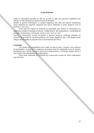 12
Como funciona
Todas as informações gravadas no HD são escritas ou lidas por processos magnéticos que
utilizam os imãs presentes na cabeça do braço de alumínio.
Quando se gravam informações, os campos magnéticos dos ímãs nas cabeças reorganizam
certas moléculas da superfície magnética dos discos, alinhando os polos negativos com os
positivos e vice-versa.
Esses ímãs são capazes de mudarem sua polaridade para elaborar as informações em
sequências complexas baseadas no famoso “código binário” dos computadores. A polaridade da
gravação irá determinar a informação escrita, se um “zero” ou “um”.
Acessar as informações escritas nos platters é possível porque as moléculas alinhadas no
momento da gravação da memória produzem um campo magnético, que é lido também pelas
cabeças eletromagnéticas enquanto estas se movimentam pelo disco.
Conclusão
Um mundo sem computadores não é nada, nos dias de hoje, a internet virou sinônimo
de necessidade e as pessoas e as impressas necessitam tanto do computador como da internet,
percebemos que o mundo não move sem nossos conhecimentos, a tecnologia sempre renova e
seus usuários são consumidores de conhecimento.
Neste artigo elaborado, foi concluído que a placa-mãe consiste de vários componentes
para funcionar.
 