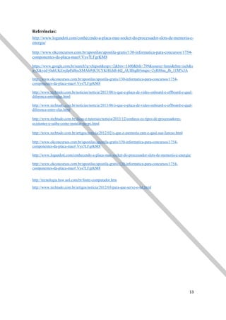 13
Referências:
http://www.logandoti.com/conhecendo-a-placa-mae-socket-do-processador-slots-de-memoria-e-
energia/
http://www.okconcursos.com.br/apostilas/apostila-gratis/130-informatica-para-concursos/1754-
componentes-da-placa-mae#.Vys7LFgrKM8
https://www.google.com.br/search?q=chipset&espv=2&biw=1600&bih=799&source=lnms&tbm=isch&s
a=X&ved=0ahUKEwjIpPaBssXMAhWKTCYKHfchB-kQ_AUIBigB#imgrc=2yR88na_Jb_11M%3A
http://www.okconcursos.com.br/apostilas/apostila-gratis/130-informatica-para-concursos/1754-
componentes-da-placa-mae#.Vys7LFgrKM8
http://www.techtudo.com.br/noticias/noticia/2013/08/o-que-e-placa-de-video-onboard-e-offboard-e-qual-
diferenca-entre-elas.html
http://www.techtudo.com.br/noticias/noticia/2013/08/o-que-e-placa-de-video-onboard-e-offboard-e-qual-
diferenca-entre-elas.html
http://www.techtudo.com.br/dicas-e-tutoriais/noticia/2013/12/conheca-os-tipos-de-processadores-
existentes-e-saiba-como-instalar-no-pc.html
http://www.techtudo.com.br/artigos/noticia/2012/02/o-que-e-memoria-ram-e-qual-sua-funcao.html
http://www.okconcursos.com.br/apostilas/apostila-gratis/130-informatica-para-concursos/1754-
componentes-da-placa-mae#.Vys7LFgrKM8
http://www.logandoti.com/conhecendo-a-placa-mae-socket-do-processador-slots-de-memoria-e-energia/
http://www.okconcursos.com.br/apostilas/apostila-gratis/130-informatica-para-concursos/1754-
componentes-da-placa-mae#.Vys7LFgrKM8
http://tecnologia.hsw.uol.com.br/fonte-computador.htm
http://www.techtudo.com.br/artigos/noticia/2012/03/para-que-serve-o-hd.html
 