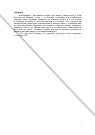 3
Introdução
O computador é uma máquina electrónica que permite processar dados. O termo
provém do latim computare (“calcular”). Um computador é composto por uma série de circuitos
integrados e outros componentes relacionados, que possibilitam a execução de uma variedade
de sequências ou rotinas de instruções indicadas pelo utilizador. Estas sequências são
sistematizadas em função de uma grande variedade de aplicações práticas e determinadas, num
processo que se denomina programação. Para funcionar, o computador necessita de programas
informáticos (software) que fornecem dados específicos, necessários para o processamento dos
dados. Uma vez obtida a informação desejada, esta pode ser utilizada internamente ou
transferida para outro computador ou componente electrónico.
Neste artigo mostra informações dos componentes da placa-mãe e outros componentes
de um computador.
 