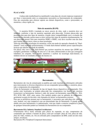 4
PLACA-MÃE
A placa-mãe (motherboard ou mainboard) é uma placa de circuito impresso responsável
por fazer a interconexão entre os componentes necessários ao funcionamento do computador.
Elas são construídas para oferecer suporte aos demais dispositivos, como o processador, as
memórias, o disco rígido, etc.
Slots de memória (RAM)
A memória RAM é instalada no micro através de slots, onde a memória deve ser
instalada, conforme o tipo de memória suportado pela placa-mãe. Existem placas-mãe que
possuem slots para dois tipos de memória, criando maior compatibilidade com a evolução das
memórias no mercado, porém nunca se deve utilizar dois tipos de memória simultaneamente. Se
sua placa-mãe possuir slots para memórias DDR2 e DDR3, você deve escolher uma das duas
para instalar em seu micro, nunca as duas tecnologias.
Além das diferentes tecnologias de memórias, existe um modo de operação chamado de “Dual-
channel” (será explicado posteriormente). O modo dual-channel também possui especificações
técnicas que alteram seu modo de trabalho.
Em placas mãe com 4 slots dual-channel que aceitem memórias do mesmo tipo (DDR3 por
exemplo), geralmente 2 slots são de uma cor e 2 de outra, diferenciando os slots que conseguem
trabalham em conjunto. Para instalar memórias e usufruir da tecnologia dual-channel, os
módulos devem ser instalados em slots da mesma cor.
Barramentos
Barramentos são vias de comunicação ou padrões por onde transitam as informações utilizados
para interconectar os diversos dispositivos em um computador (processador e a memória, placa-
mãe e componentes do computador).
O tipo do barramento vai depender do tipo de ligação desses dispositivos ao computador. Eles
podem estar localizados na própria placa-mãe dos computadores (on board), são encaixes
(conectores) ou barramentos internos e cada slot possui um barramento específico. Ex.: ISA,
PCI, SCSI, IDE, AGP, entre outros. Eles também podem estar no gabinete do computador,
geralmente na parte de trás dele e são chamados de 'portas' ou barramentos externos.
Para que os periféricos possam usar os barramentos, é necessário que cada placa (de vídeo, de
som, modem, etc) seja compatível com um determinado tipo de barramento. O grande ganho
obtido com esses barramentos é a padronização, visto que sendo o conector compatível a placa
de qualquer fornecedor poderá ser instalada nos barramentos de seu computador.
Barramento ISA: Industry Standard Architecture
O barramento ISA é muito utilizado para placas de expansão, ou seja, componentes do
computador que tenham o formato de placa, como por exemplo: placa de som, placa de rede,
placa de vídeo, modem, etc. Ele era utilizado pelos computadores da IBM, sendo um dois mais
antigos, em desuso.
Barramento PCI: Peripheral Component Interconnect
 