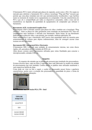 5
O barramento PCI é muito utilizado para placas de expansão, assim como o ISA. Ele surgiu no
mercado para substituir o barramento ISA e utiliza a tecnologia "Plug and Play" (recurso que
permite que uma placa instalada num slot seja automaticamente reconhecido), o que facilitou
muito no momento de instalar novos equipamentos no computador. Uma das características do
PCI é que ele é compartilhado por todos os dispositivos conectados, então a taxa real de
transferência vai depender da quantidade de equipamentos do computador que utilizam o
barramento.
Barramento AGP: Accelerated Graphics Port
O barramento AGP é utilizado somente para placas de vídeo e também usa a tecnologia “Plug
and Play”. Antes as placas de vídeo geralmente eram instaladas em barramento PCI, hoje nos
computadores mais modernos é utilizado esse barramento. Desta forma, há um barramento
dedicado para a placa de vídeo, o que permite, por exemplo, melhorar aplicações 3D.
Outra característica é que o barramento AGP reserva uma quantidade maior de memória para
armazenamento de texturas para objetos tridimensionais, além de conseguir acessar essas
texturas em alta velocidade.
Barramento IDE: Intergrated Drive Electronics
O barramento IDE é utilizado para unidades de armazenamento internas, tais como discos
rígidos, cd's, gravadores de CD, unidades de DVD, etc.
Além desses, existem outros barramentos utilizados para várias finalidades para conectar o
microprocessador, entradas USB, etc.
Soquetes
Os soquetes são entradas que as placas-mãe possuem para instalação dos processadores.
Existem diversos tipos, cada um deles é específico para cada fabricante ou modelo da unidade
de processamento que será instalada. Confira abaixo os padrões mais utilizados atualmente e
suas respectivas família de chips.
Como pode ser visto na foto a seguir, o socket do processador possui forma e aparência
características, porém com a evolução dos processadores a quantidade de pinos e forma de
conexão sofre algumas alterações.
Socket PGA 370 – Intel
TIPO DE
SOQUETE
LGA755/T
939
LGA1150/H3
LGA1155/H2
 