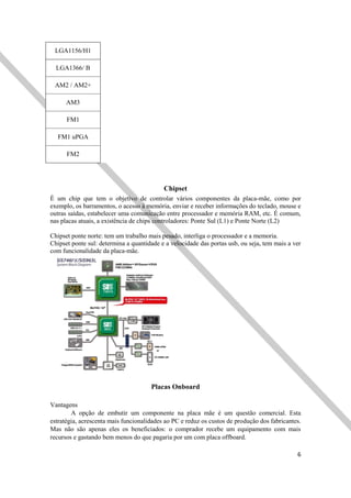 6
LGA1156/H1
LGA1366/ B
AM2 / AM2+
AM3
FM1
FM1 uPGA
FM2
Chipset
É um chip que tem o objetivo de controlar vários componentes da placa-mãe, como por
exemplo, os barramentos, o acesso à memória, enviar e receber informações do teclado, mouse e
outras saídas, estabelecer uma comunicação entre processador e memória RAM, etc. É comum,
nas placas atuais, a existência de chips controladores: Ponte Sul (L1) e Ponte Norte (L2)
Chipset ponte norte: tem um trabalho mais pesado, interliga o processador e a memoria.
Chipset ponte sul: determina a quantidade e a velocidade das portas usb, ou seja, tem mais a ver
com funcionalidade da placa-mãe.
Placas Onboard
Vantagens
A opção de embutir um componente na placa mãe é um questão comercial. Esta
estratégia, acrescenta mais funcionalidades ao PC e reduz os custos de produção dos fabricantes.
Mas não são apenas eles os beneficiados: o comprador recebe um equipamento com mais
recursos e gastando bem menos do que pagaria por um com placa offboard.
 