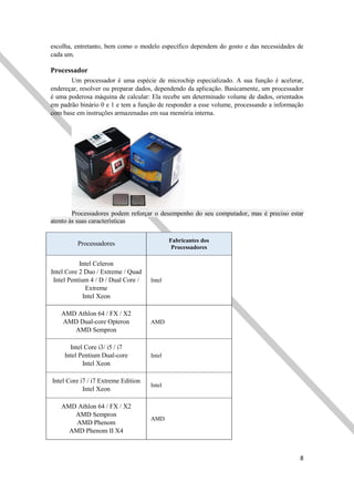 8
escolha, entretanto, bem como o modelo específico dependem do gosto e das necessidades de
cada um.
Processador
Um processador é uma espécie de microchip especializado. A sua função é acelerar,
endereçar, resolver ou preparar dados, dependendo da aplicação. Basicamente, um processador
é uma poderosa máquina de calcular: Ela recebe um determinado volume de dados, orientados
em padrão binário 0 e 1 e tem a função de responder a esse volume, processando a informação
com base em instruções armazenadas em sua memória interna.
Processadores podem reforçar o desempenho do seu computador, mas é preciso estar
atento às suas características
Processadores Fabricantes dos
Processadores
Intel Celeron
Intel Core 2 Duo / Extreme / Quad
Intel Pentium 4 / D / Dual Core /
Extreme
Intel Xeon
Intel
AMD Athlon 64 / FX / X2
AMD Dual-core Opteron
AMD Sempron
AMD
Intel Core i3/ i5 / i7
Intel Pentium Dual-core
Intel Xeon
Intel
Intel Core i7 / i7 Extreme Edition
Intel Xeon
Intel
AMD Athlon 64 / FX / X2
AMD Sempron
AMD Phenom
AMD Phenom II X4
AMD
 