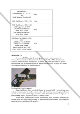 9
AMD Athlon II
AMD Phenom II X2 / X3 / X4 /
X6
AMD Sempron / Sempron X2
AMD
AMD Dual-Core A4 3300 / 3400 AMD
AMD Dual-Core A4 3300 / 3400
AMD Triple-Core A6 3500
AMD Quad-core A6 3650 /
3650K Black Edition
AMD Quad-core A8 3850 /
3870K Black Edition
AMD
AMD Dual-Core A4 4000 / 5300 /
6300
AMD Dual-Core A6 5400K
AMD Quad-Core A8 5500 /
5600K / 6500 / 6600K
AMD Quad-Core A10 5700 /
6700 / 5800K / 6790K / 6800K
AMD
Memória RAM
A memória RAM é um tipo de tecnologia que permite o acesso aos arquivos
armazenados no computador. Diferentemente da memória do HD, a RAM não armazena
conteúdos permanentemente. É responsável, no entanto, pela leitura dos conteúdos quando
requeridos. Ou seja, de forma não-sequencial, por isso, a nomenclatura em inglês de Random
Access Memory (Memória de Acesso Aleatório).
Memória RAM (Foto: Divulgação)
Para simplificar a lógica por trás da função da memória RAM, é possível fazer uma
analogia com uma mesa de estudos, onde se reúne todo o material necessário para realizar os
deveres de casa: como canetas, lápis, caderno e livros. Os materiais seriam os arquivos e a
memória RAM, a mesa, onde tudo se reúne e o trabalho é feito.
Sendo assim, a memória RAM pode ser entendida como um espaço temporário de
trabalho, pois, após a tarefa ser realizada, os arquivos (material de estudos) são retirados da
memória (mesa) e mantidos no HD (armário).
 