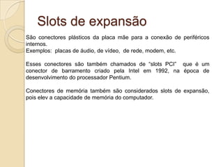BIOSUm chip denominado CMOS na placa mãe, abriga um pequeno programa chamado (Basic Input/Output System).A BIOS é responsável pelo controle de uso dos dispositivos, além das informações de data/hora, trabalhando em conjunto com outro software chamado POST, responsável pelo teste dos componentes do computador em busca de eventuais erros.Através da configuração da BIOS é possível gerenciarmos as configurações de hardware como:Tipo de disco rígido;