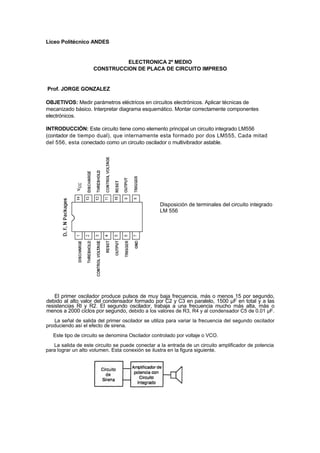 Liceo Politécnico ANDES


                              ELECTRONICA 2º MEDIO
                    CONSTRUCCION DE PLACA DE CIRCUITO IMPRESO


Prof. JORGE GONZALEZ

OBJETIVOS: Medir parámetros eléctricos en circuitos electrónicos. Aplicar técnicas de
mecanizado básico. Interpretar diagrama esquemático. Montar correctamente componentes
electrónicos.

INTRODUCCIÓN: Este circuito tiene como elemento principal un circuito integrado LM556
(contador de tiempo dual), que internamente esta formado por dos LM555, Cada mitad
del 556, esta conectado como un circuito oscilador o multivibrador astable.




                                                  Disposición de terminales del circuito integrado
                                                  LM 556




    El primer oscilador produce pulsos de muy baja frecuencia, más o menos 15 por segundo,
debido al alto valor del condensador formado por C2 y C3 en paralelo, 1500 µF en total y a las
resistencias Rl y R2. El segundo oscilador, trabaja a una frecuencia mucho más alta, más o
menos a 2000 ciclos por segundo, debido a los valores de R3, R4 y al condensador C5 de 0.01 µF.
   La señal de salida del primer oscilador se utiliza para variar la frecuencia del segundo oscilador
produciendo así el efecto de sirena.
   Este tipo de circuito se denomina Oscilador controlado por voltaje o VCO.
   La salida de este circuito se puede conectar a la entrada de un circuito amplificador de potencia
para lograr un alto volumen. Esta conexión se ilustra en la figura siguiente.
 