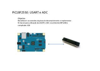 PiC18F2550: USART e ADC
Objetivo
Reconhecer as conexões da placa de desenvolvimento e implementar
firmware para utilização da USART e ADC no ambiente MPLABX e
compilador XC8
 