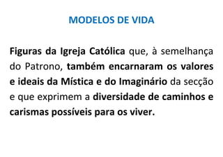 MODELOS DE VIDA

Figuras da Igreja Católica que, à semelhança
do Patrono, também encarnaram os valores
e ideais da Mística e do Imaginário da secção
e que exprimem a diversidade de caminhos e
carismas possíveis para os viver.
 