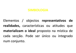 SIMBOLOGIA

Elementos / objectos representativos de
realidades, características ou atitudes que
materializam o ideal proposto na mística de
cada secção. Pode ser único ou integrado
num conjunto.
 