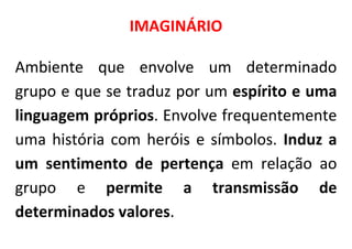 IMAGINÁRIO

Ambiente que envolve um determinado
grupo e que se traduz por um espírito e uma
linguagem próprios. Envolve frequentemente
uma história com heróis e símbolos. Induz a
um sentimento de pertença em relação ao
grupo e permite a transmissão de
determinados valores.
 