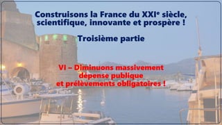 VI – Diminuons massivement
dépense publique
et prélèvements obligatoires !
Construisons la France du XXIe siècle,
scientifique, innovante et prospère !
Troisième partie
 
