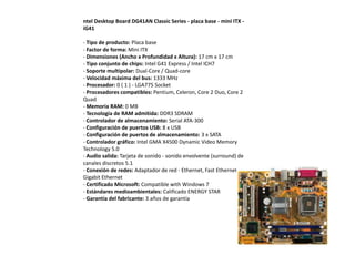 ntel Desktop Board DG41AN Classic Series - placa base - mini ITX -
iG41

- Tipo de producto: Placa base
- Factor de forma: Mini ITX
- Dimensiones (Ancho x Profundidad x Altura): 17 cm x 17 cm
- Tipo conjunto de chips: Intel G41 Express / Intel ICH7
- Soporte multipolar: Dual-Core / Quad-core
- Velocidad máxima del bus: 1333 MHz
- Procesador: 0 ( 1 ) - LGA775 Socket
- Procesadores compatibles: Pentium, Celeron, Core 2 Duo, Core 2
Quad
- Memoria RAM: 0 MB
- Tecnología de RAM admitida: DDR3 SDRAM
- Controlador de almacenamiento: Serial ATA-300
- Configuración de puertos USB: 8 x USB
- Configuración de puertos de almacenamiento: 3 x SATA
- Controlador gráfico: Intel GMA X4500 Dynamic Video Memory
Technology 5.0
- Audio salida: Tarjeta de sonido - sonido envolvente (surround) de
canales discretos 5.1
- Conexión de redes: Adaptador de red - Ethernet, Fast Ethernet,
Gigabit Ethernet
- Certificado Microsoft: Compatible with Windows 7
- Estándares medioambientales: Calificado ENERGY STAR
- Garantía del fabricante: 3 años de garantía
 