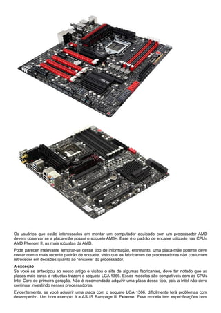 Os usuários que estão interessados em montar um computador equipado com um processador AMD
devem observar se a placa-mãe possui o soquete AM3+. Esse é o padrão de encaixe utilizado nas CPUs
AMD Phenom II, as mais robustas da AMD.
Pode parecer irrelevante lembrar-se desse tipo de informação, entretanto, uma placa-mãe potente deve
contar com o mais recente padrão de soquete, visto que as fabricantes de processadores não costumam
retroceder em decisões quanto ao “encaixe” do processador.
A exceção
Se você se antecipou ao nosso artigo e visitou o site de algumas fabricantes, deve ter notado que as
placas mais caras e robustas trazem o soquete LGA 1366. Esses modelos são compatíveis com as CPUs
Intel Core de primeira geração. Não é recomendado adquirir uma placa desse tipo, pois a Intel não deve
continuar investindo nesses processadores.
Evidentemente, se você adquirir uma placa com o soquete LGA 1366, dificilmente terá problemas com
desempenho. Um bom exemplo é a ASUS Rampage III Extreme. Esse modelo tem especificações bem

 