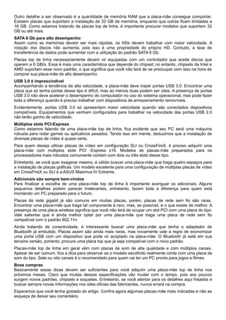 Outro detalhe a ser observado é a quantidade de memória RAM que a placa-mãe consegue comportar.
Existem placas que suportam a instalação de 32 GB de memória, enquanto que outras ficam limitadas a
16 GB. Como estamos tratando de placas top de linha, é importante procurar modelos que suportem 32
GB ou até mais.
SATA 6 Gb para alto desempenho
Assim como as memórias devem ser mais rápidas, os HDs devem trabalhar com maior velocidade. A
rotação dos discos não aumenta, pois isso é uma propriedade do próprio HD. Contudo, a taxa de
transferência de dados pode aumentar com a utilização do padrão SATA 6 Gb.
Placas top de linha necessariamente devem vir equipadas com um controlador que aceite discos que
operem a 6 GB/s. Essa é mais uma característica que depende do chipset; no entanto, chipsets da Intel e
AMD suportam esse novo padrão, o que significa que você não terá de se preocupar com isso na hora de
comprar sua placa-mãe de alto desempenho.
USB 3.0 é imprescindível
Acompanhando a tendência da alta velocidade, a placa-mãe deve trazer portas USB 3.0. Encontrar uma
placa que só tenha portas desse tipo é difícil, mas ao menos duas podem ser úteis. A presença de portas
USB 3.0 não deve acelerar o desempenho do computador no uso do sistema operacional, mas pode fazer
toda a diferença quando é preciso trabalhar com dispositivos de armazenamento removíveis.
Evidentemente, portas USB 3.0 só apresentam maior velocidade quando são conectados dispositivos
compatíveis. Equipamentos que venham configurados para trabalhar na velocidade das portas USB 2.0
não terão ganho de velocidade.
Múltiplos slots PCI-Express
Como estamos falando de uma placa-mãe top de linha, fica evidente que seu PC será uma máquina
robusta para rodar games ou aplicativos pesados. Tendo isso em mente, deduzimos que a instalação de
diversas placas de vídeo é quase certa.
Para quem deseja utilizar placas de vídeo em configuração SLI ou CrossFireX, é preciso adquirir uma
placa-mãe com múltiplos slots PCI -Express x16. Modelos de placas-mãe preparados para os
processadores mais robustos comumente contam com dois ou três slots desse tipo.
Entretanto, se você quer exagerar mesmo, é válido buscar uma placa-mãe que traga quatro espaços para
a instalação de placas gráficas. Um modelo excelente para uma configuração de múltiplas placas de vídeo
em CrossFireX ou SLI é a ASUS Maximus IV Extreme.
Adicionais são sempre bem-vindos
Para finalizar a escolha de uma placa-mãe top de linha é importante averiguar os adicionais. Alguns
pequenos detalhes podem parecer irrelevantes, entretanto, fazem toda a diferença para quem está
montando um PC preparado para o futuro.
Placas de rede gigabit já são comuns em muitas placas, porém, placas de rede sem fio são raras.
Encontrar uma placa-mãe que traga tal componente é raro, mas, se possível, é o que existe de melhor. A
presença de uma placa wireless significa que você não terá de ocupar um slot PCI com uma placa do tipo.
Vale salientar que é ainda melhor optar por uma placa-mãe que traga uma placa de rede sem fio
compatível com o padrão 802.11n.
Ainda tratando de conectividade, é interessante buscar uma placa-mãe que tenha o adaptador de
Bluetooth já embutido. Placas assim são ainda mais raras, mas novamente vale a regra de economizar
uma porta USB com um dispositivo que pode vir acoplado na placa-mãe. O Bluetooth já está em sua
terceira versão, portanto, procure uma placa top que já seja compatível com o novo padrão.
Placas-mãe top de linha em geral vêm com placas de som de alta qualidade e com múltiplos canais.
Apesar de ser comum, fica a dica para observar se o modelo escolhido realmente conta com uma placa de
som do tipo. Sete ou oito canais é o recomendado para quem vai ter um PC pronto para jogos e filmes.
Boas compras
Basicamente essas dicas devem ser suficientes para você adquirir uma placa-mãe top de linha nos
próximos meses. Claro que muitas dessas especificações vão mudar com o tempo, pois aos poucos
surgem novos padrões, chipsets e soquetes. Entretanto, se você atentar para os detalhes aqui frisados e
buscar sempre novas informações nos sites oficias das fabricantes, nunca errará na compra.
Esperamos que você tenha gostado do artigo. Confira agora algumas placas-mãe mais indicadas e não se
esqueça de deixar seu comentário.

 