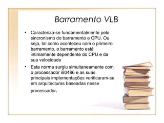 Barramento VLB
• Caracteriza-se fundamentalmente pelo
sincronismo do barramento e CPU. Ou
seja, tal como aconteceu com o primeiro
barramento, o barramento está
intimamente dependente do CPU e da
sua velocidade
• Esta norma surgiu simultaneamente com
o processador i80486 e as suas
principais implementações verificaram-se
em arquitecturas baseadas nesse
processador.
 