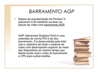 BARRAMENTO AGP
• Depois da popularização do Pentium II,
passaram a ter bastante sucesso as
placas de vídeo com barramento AGP.
AGP (Advanced Graphics Port) é uma
extensão da norma PCI e do seu
barramento. Foi desenvolvido pela Intel
com o objectivo de dotar o sistema de
vídeo com desempenho superior ao resto
dos dispositivos ao mesmo tempo que
liberta ainda mais o resto do barramento
e CPU para outras tarefas.
 