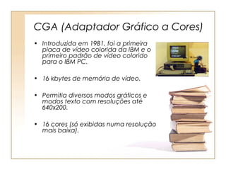 CGA (Adaptador Gráfico a Cores)
• Introduzida em 1981, foi a primeira
placa de vídeo colorida da IBM e o
primeiro padrão de vídeo colorido
para o IBM PC.
• 16 kbytes de memória de vídeo.
• Permitia diversos modos gráficos e
modos texto com resoluções até
640x200.
• 16 cores (só exibidas numa resolução
mais baixa).
 