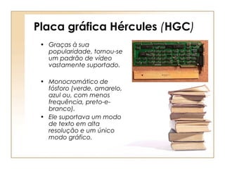 Placa gráfica Hércules (HGC)
• Graças à sua
popularidade, tornou-se
um padrão de vídeo
vastamente suportado.
• Monocromático de
fósforo (verde, amarelo,
azul ou, com menos
frequência, preto-e-
branco).
• Ele suportava um modo
de texto em alta
resolução e um único
modo gráfico.
 