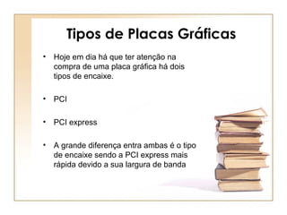 Tipos de Placas Gráficas
• Hoje em dia há que ter atenção na
compra de uma placa gráfica há dois
tipos de encaixe.
• PCI
• PCI express
• A grande diferença entra ambas é o tipo
de encaixe sendo a PCI express mais
rápida devido a sua largura de banda
 