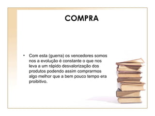 COMPRA
• Com esta (guerra) os vencedores somos
nos a evolução é constante o que nos
leva a um rápido desvalorização dos
produtos podendo assim comprarmos
algo melhor que a bem pouco tempo era
proibitivo.
 