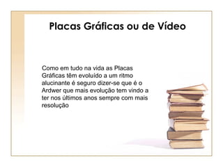 Placas Gráficas ou de Vídeo
Como em tudo na vida as Placas
Gráficas têm evoluído a um ritmo
alucinante é seguro dizer-se que é o
Ardwer que mais evolução tem vindo a
ter nos últimos anos sempre com mais
resolução
 