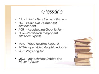 Glossário
• ISA - Industry Standard Architecture
• PCI - Peripheral Component
Interconnect
• AGP - Accelerated Graphic Port
• PCIe - Peripheral Component
Interface Express
• VGA - Video Graphic Adapter
• SVGA-Super Video Graphic Adapter
• VLB - Very Long Bus
• MDA - Monochrome Display and
Printer Adapter
 