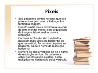 Pixeis
• São pequenos pontos no ecrã, que são
preenchidos por cores, e todos juntos
formam a imagem.
• Quantos mais pixeis existirem num ecrã
de uma monitor melhor será a qualidade
da imagem, isto é, melhor será a
resolução.
• Como os ecrãs não são quadrados,
possuem mais pixeis na horizontal do
que na vertical, Ao número de pixeis na
horizontal dá-se o nome de resolução
horizontal
• Número de pixeis verticais dá-se o nome
de resolução vertical. Se quisermos
saber quantos pixeis existem, basta
multiplicar os horizontais pelos verticais.
 