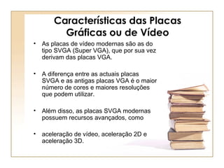 Características das Placas
Gráficas ou de Vídeo
• As placas de vídeo modernas são as do
tipo SVGA (Super VGA), que por sua vez
derivam das placas VGA.
• A diferença entre as actuais placas
SVGA e as antigas placas VGA é o maior
número de cores e maiores resoluções
que podem utilizar.
• Além disso, as placas SVGA modernas
possuem recursos avançados, como
• aceleração de vídeo, aceleração 2D e
aceleração 3D.
 