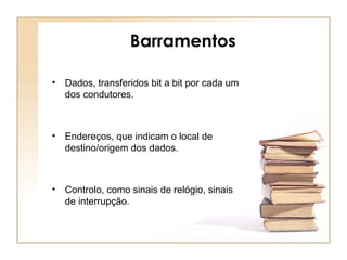 Barramentos
• Dados, transferidos bit a bit por cada um
dos condutores.
• Endereços, que indicam o local de
destino/origem dos dados.
• Controlo, como sinais de relógio, sinais
de interrupção.
 