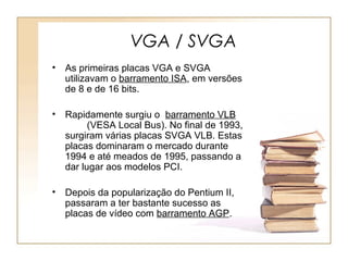 VGA / SVGA
• As primeiras placas VGA e SVGA
utilizavam o barramento ISA, em versões
de 8 e de 16 bits.
• Rapidamente surgiu o barramento VLB
(VESA Local Bus). No final de 1993,
surgiram várias placas SVGA VLB. Estas
placas dominaram o mercado durante
1994 e até meados de 1995, passando a
dar lugar aos modelos PCI.
• Depois da popularização do Pentium II,
passaram a ter bastante sucesso as
placas de vídeo com barramento AGP.
 