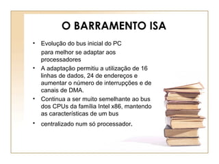 O BARRAMENTO ISA
• Evolução do bus inicial do PC
para melhor se adaptar aos
processadores
• A adaptação permitiu a utilização de 16
linhas de dados, 24 de endereços e
aumentar o número de interrupções e de
canais de DMA.
• Continua a ser muito semelhante ao bus
dos CPUs da família Intel x86, mantendo
as características de um bus
• centralizado num só processador.
 