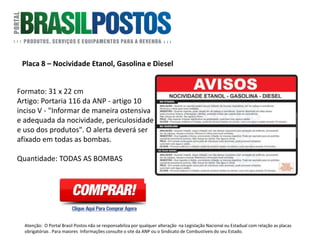 Placa 8 – CONAMA
Formato: 20 x 27 cm
Resíduos e Óleos Lubrificantes – CONAMA:
Resolução CONAMA nº 362/2005 – Artigo
17, inciso VII (anexo III)
Quantidade: Deve ser colocada nas áreas
onde existe troca de óleo.
Atenção: O Portal Brasil Postos não se responsabiliza por qualquer alteração na Legislação Nacional ou Estadual com relação as placas
obrigatórias . Para maiores Informações consulte o site da ANP ou o Sindicato de Combustíveis do seu Estado.
 