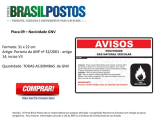 Placa 9 – Periculosidade GNV
Formato: 31 x 22 cm
Artigo: Portaria 116 da ANP - artigo 10
inciso V - "Informar de maneira ostensiva
e adequada da nocividade, periculosidade
e uso dos produtos". O alerta deverá ser
afixado em todas as bombas.
Quantidade: 01 Unidade por face de
bomba de GNV.
Atenção: O Portal Brasil Postos não se responsabiliza por qualquer alteração na Legislação Nacional ou Estadual com relação as placas
obrigatórias . Para maiores Informações consulte o site da ANP ou o Sindicato de Combustíveis do seu Estado.
 
