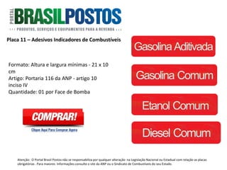 Placa 11 – Telefone para Denúncias.
Formato: 40cm x 30cm.
Artigo: Não existe norma específica. É
baseado na Portaria do Código de Defesa do
Consumidor.
Quantidade: 1 unidade por posto.
Atenção: O Portal Brasil Postos não se responsabiliza por qualquer alteração na Legislação Nacional ou Estadual com relação as placas
obrigatórias . Para maiores Informações consulte o site da ANP ou o Sindicato de Combustíveis do seu Estado.
 